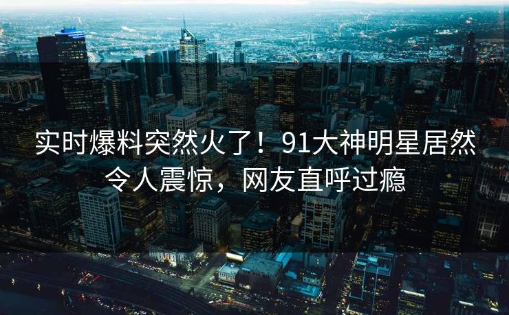 实时爆料突然火了！91大神明星居然令人震惊，网友直呼过瘾