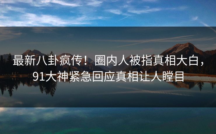 最新八卦疯传！圈内人被指真相大白，91大神紧急回应真相让人瞠目