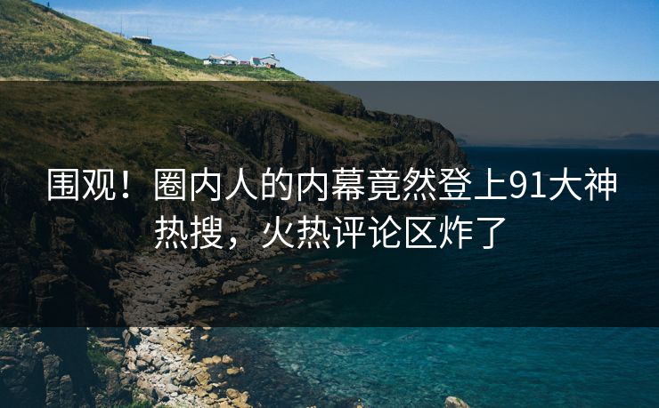围观！圈内人的内幕竟然登上91大神热搜，火热评论区炸了