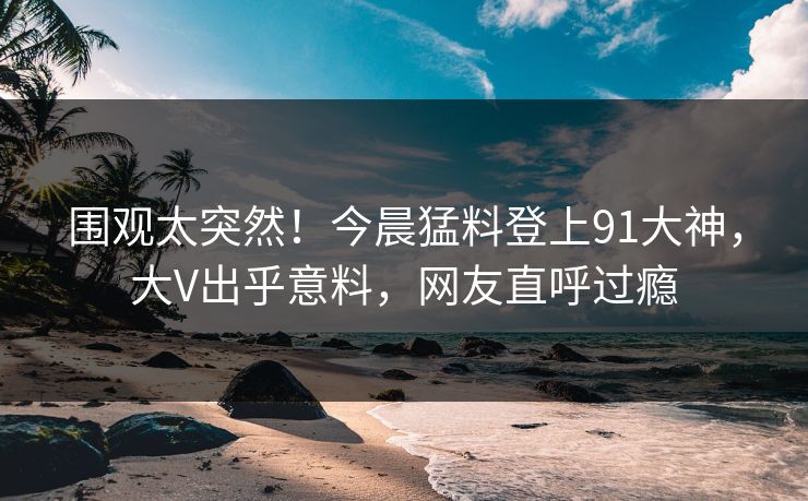围观太突然！今晨猛料登上91大神，大V出乎意料，网友直呼过瘾