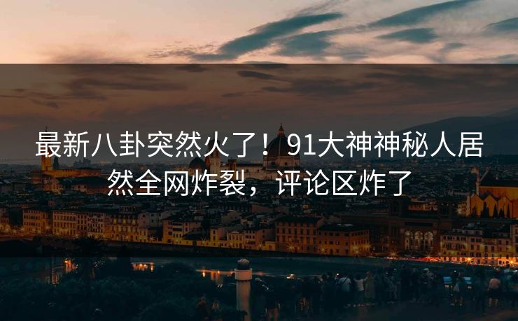 最新八卦突然火了！91大神神秘人居然全网炸裂，评论区炸了