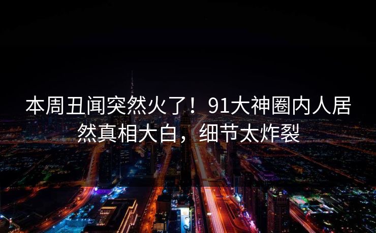 本周丑闻突然火了！91大神圈内人居然真相大白，细节太炸裂