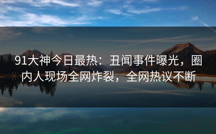 91大神今日最热：丑闻事件曝光，圈内人现场全网炸裂，全网热议不断
