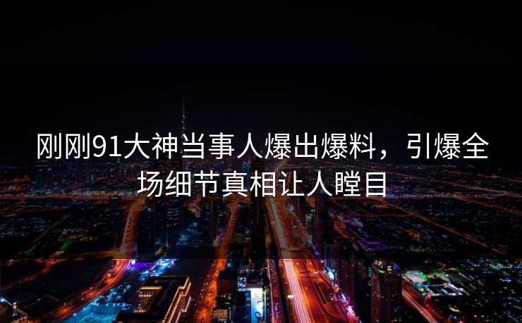 刚刚91大神当事人爆出爆料，引爆全场细节真相让人瞠目