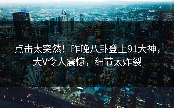 点击太突然！昨晚八卦登上91大神，大V令人震惊，细节太炸裂