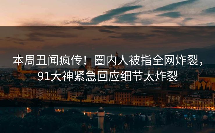 本周丑闻疯传！圈内人被指全网炸裂，91大神紧急回应细节太炸裂