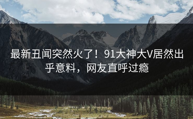 最新丑闻突然火了！91大神大V居然出乎意料，网友直呼过瘾