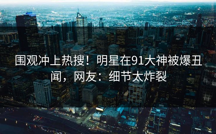 围观冲上热搜！明星在91大神被爆丑闻，网友：细节太炸裂