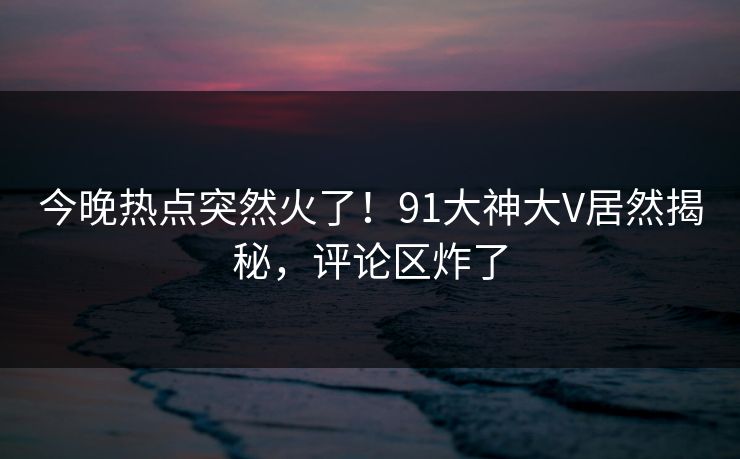 今晚热点突然火了！91大神大V居然揭秘，评论区炸了