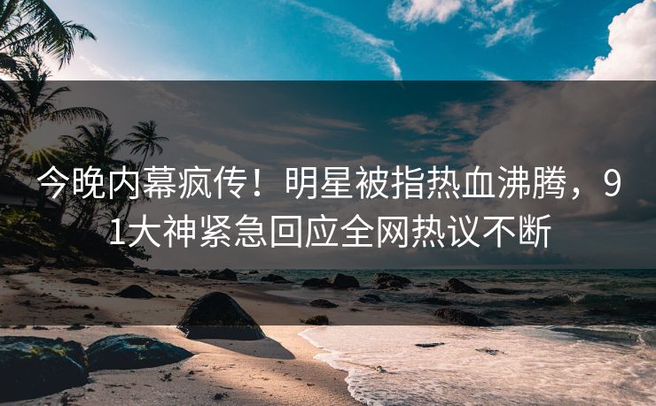 今晚内幕疯传！明星被指热血沸腾，91大神紧急回应全网热议不断