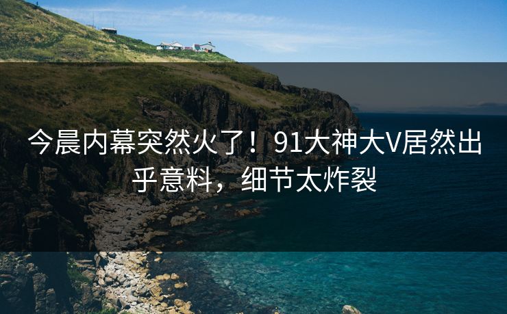 今晨内幕突然火了！91大神大V居然出乎意料，细节太炸裂
