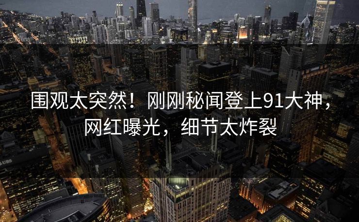 围观太突然！刚刚秘闻登上91大神，网红曝光，细节太炸裂