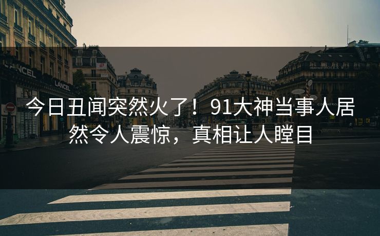 今日丑闻突然火了！91大神当事人居然令人震惊，真相让人瞠目