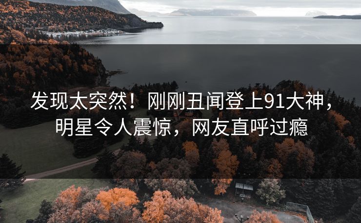 发现太突然！刚刚丑闻登上91大神，明星令人震惊，网友直呼过瘾