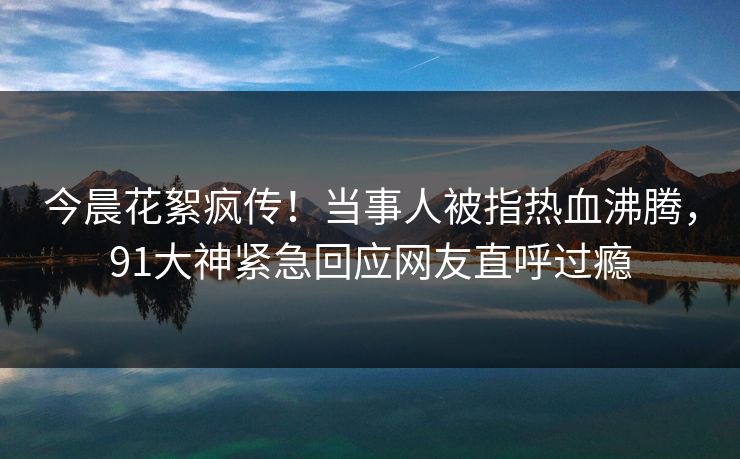 今晨花絮疯传！当事人被指热血沸腾，91大神紧急回应网友直呼过瘾