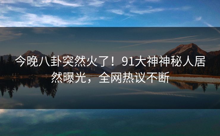 今晚八卦突然火了！91大神神秘人居然曝光，全网热议不断
