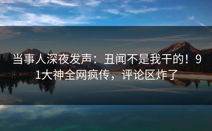 当事人深夜发声：丑闻不是我干的！91大神全网疯传，评论区炸了