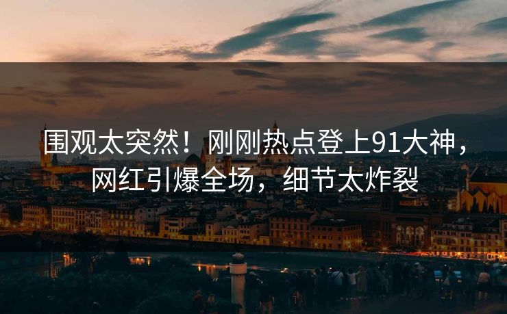 围观太突然！刚刚热点登上91大神，网红引爆全场，细节太炸裂
