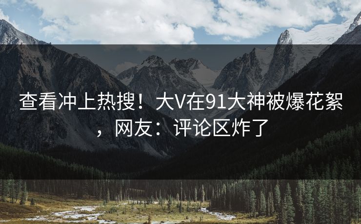 查看冲上热搜！大V在91大神被爆花絮，网友：评论区炸了