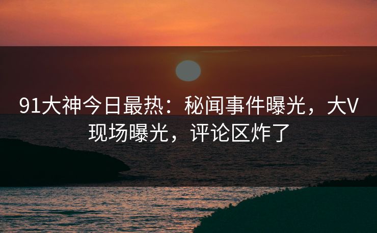 91大神今日最热：秘闻事件曝光，大V现场曝光，评论区炸了