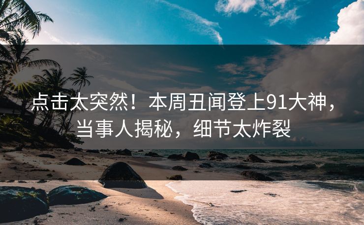 点击太突然！本周丑闻登上91大神，当事人揭秘，细节太炸裂