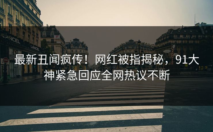 最新丑闻疯传！网红被指揭秘，91大神紧急回应全网热议不断