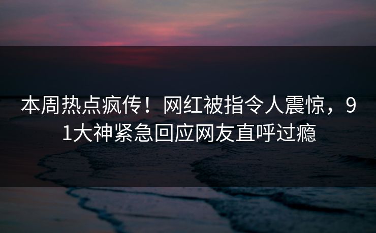 本周热点疯传！网红被指令人震惊，91大神紧急回应网友直呼过瘾