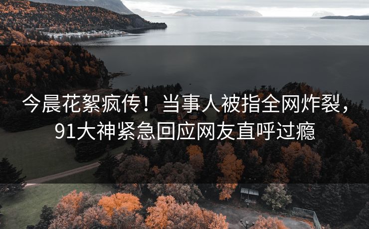 今晨花絮疯传！当事人被指全网炸裂，91大神紧急回应网友直呼过瘾