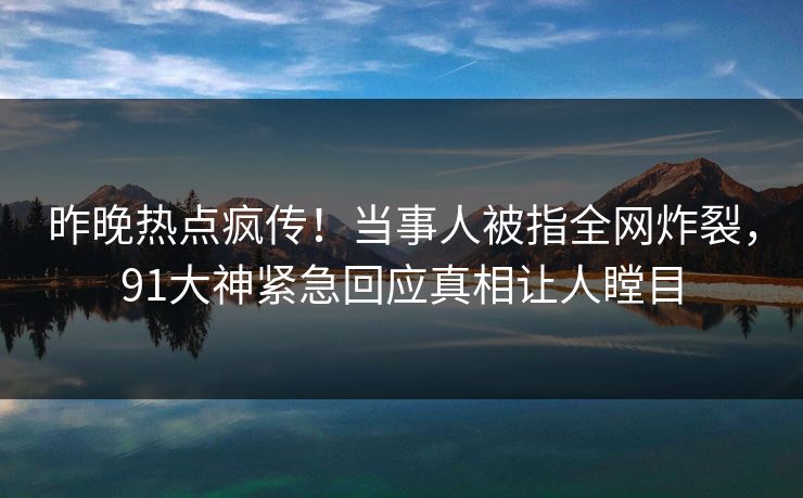 昨晚热点疯传！当事人被指全网炸裂，91大神紧急回应真相让人瞠目