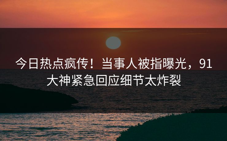 今日热点疯传！当事人被指曝光，91大神紧急回应细节太炸裂