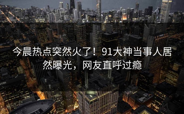 今晨热点突然火了！91大神当事人居然曝光，网友直呼过瘾