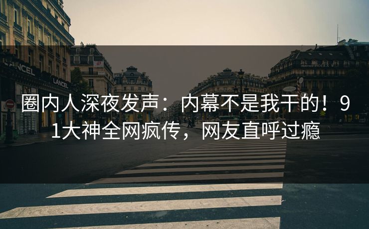 圈内人深夜发声：内幕不是我干的！91大神全网疯传，网友直呼过瘾