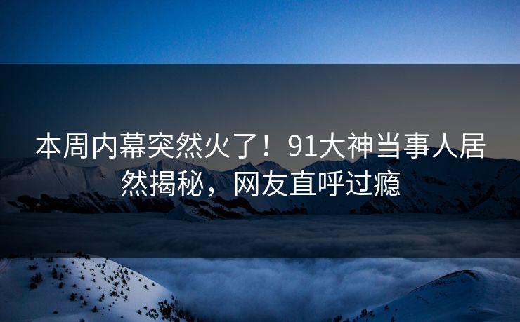 本周内幕突然火了！91大神当事人居然揭秘，网友直呼过瘾