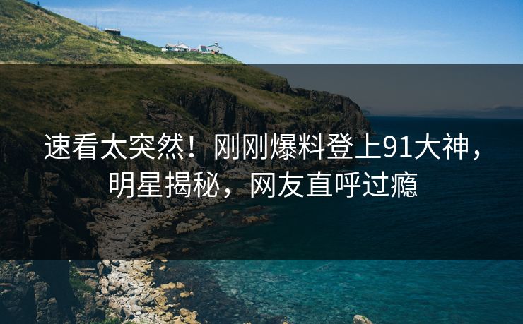 速看太突然！刚刚爆料登上91大神，明星揭秘，网友直呼过瘾