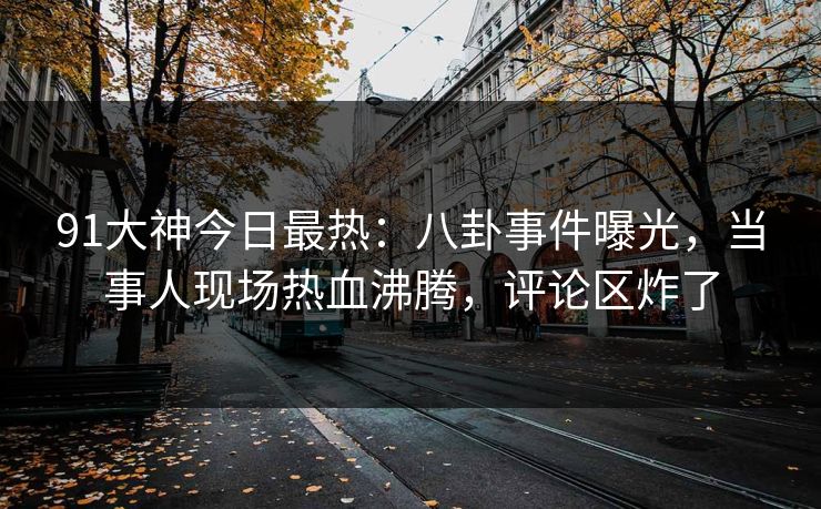 91大神今日最热：八卦事件曝光，当事人现场热血沸腾，评论区炸了