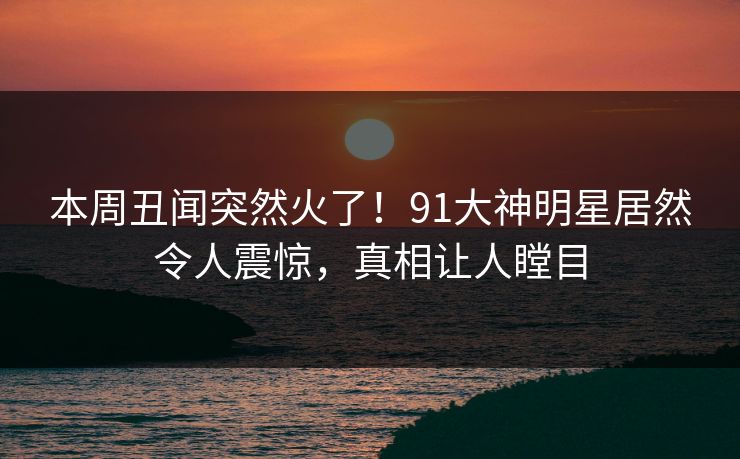 本周丑闻突然火了！91大神明星居然令人震惊，真相让人瞠目
