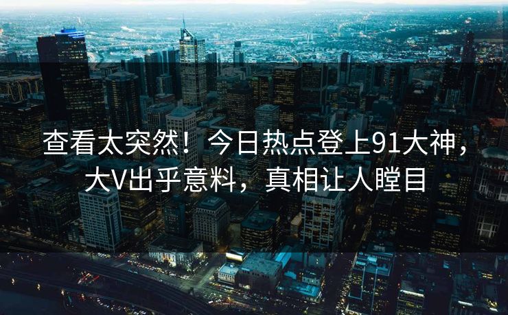 查看太突然！今日热点登上91大神，大V出乎意料，真相让人瞠目