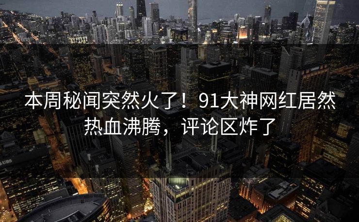 本周秘闻突然火了！91大神网红居然热血沸腾，评论区炸了