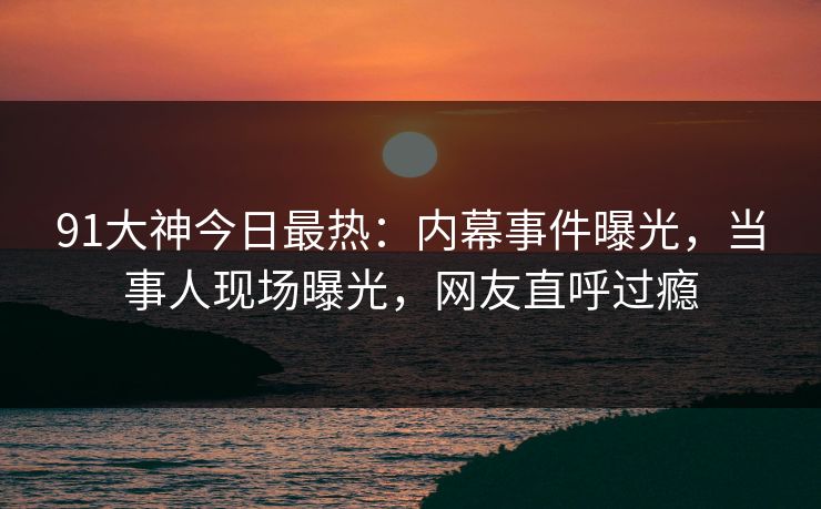 91大神今日最热：内幕事件曝光，当事人现场曝光，网友直呼过瘾