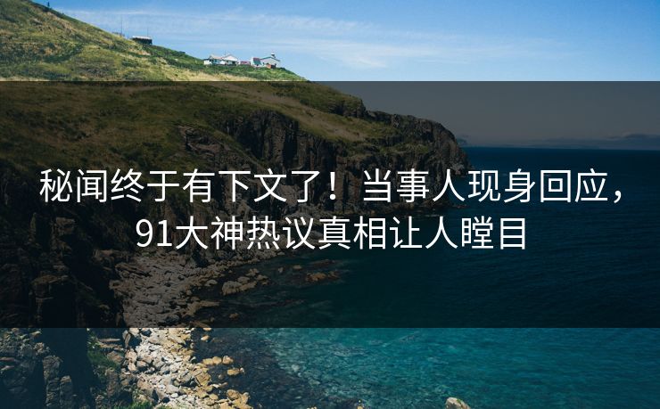 秘闻终于有下文了！当事人现身回应，91大神热议真相让人瞠目