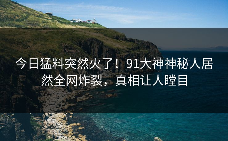今日猛料突然火了！91大神神秘人居然全网炸裂，真相让人瞠目