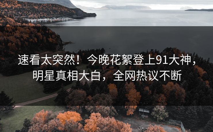 速看太突然！今晚花絮登上91大神，明星真相大白，全网热议不断
