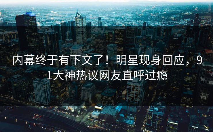 内幕终于有下文了！明星现身回应，91大神热议网友直呼过瘾