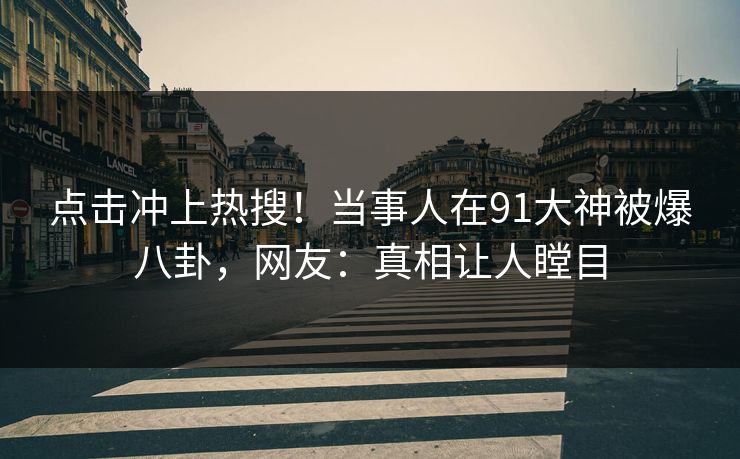 点击冲上热搜！当事人在91大神被爆八卦，网友：真相让人瞠目