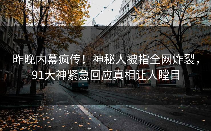 昨晚内幕疯传！神秘人被指全网炸裂，91大神紧急回应真相让人瞠目