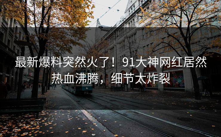 最新爆料突然火了！91大神网红居然热血沸腾，细节太炸裂