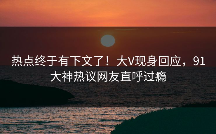 热点终于有下文了！大V现身回应，91大神热议网友直呼过瘾