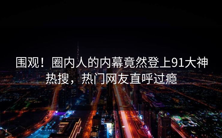 围观！圈内人的内幕竟然登上91大神热搜，热门网友直呼过瘾