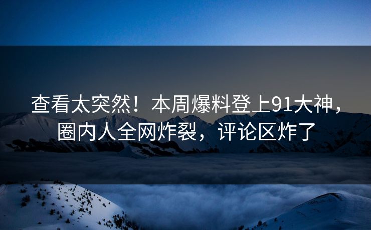 查看太突然！本周爆料登上91大神，圈内人全网炸裂，评论区炸了