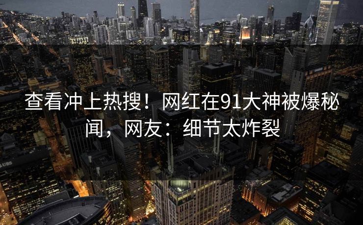 查看冲上热搜！网红在91大神被爆秘闻，网友：细节太炸裂